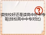 读技校好还是读高中好中专呢(技校高中中专对比)