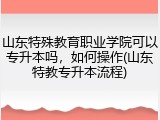 山东特殊教育职业学院可以专升本吗，如何操作(山东特教专升本流程)