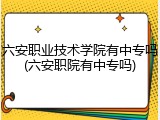 六安职业技术学院有中专吗(六安职院有中专吗)