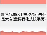 盘锦石油化工技校是中专还是大专(盘锦石化技校学历)