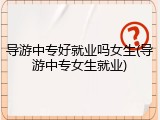 导游中专好就业吗女生(导游中专女生就业)