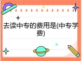 去读中专的费用是(中专学费)