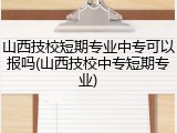山西技校短期专业中专可以报吗(山西技校中专短期专业)
