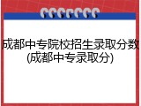 成都中专院校招生录取分数(成都中专录取分)