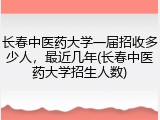 长春中医药大学一届招收多少人，最近几年(长春中医药大学招生人数)