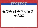 清远所有中专学校(清远中专大全)