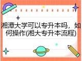 湘潭大学可以专升本吗，如何操作(湘大专升本流程)