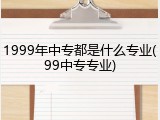 1999年中专都是什么专业(99中专专业)