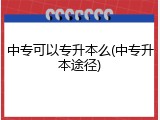 中专可以专升本么(中专升本途径)