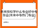 未来技校学什么专业好中专毕业(未来中专热门专业)