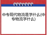 中专现代物流是学什么(中专物流学什么)