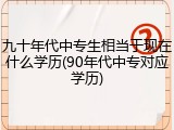九十年代中专生相当于现在什么学历(90年代中专对应学历)
