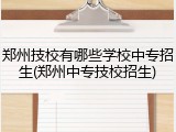郑州技校有哪些学校中专招生(郑州中专技校招生)