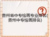 贵州省中专绘画专业排名(贵州中专绘画排名)