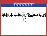 学校中专学校招生(中专招生)