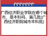 广西经济职业学院在哪个城市，是本科吗，第几批(广西经济职院城市本科批)