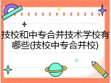 技校和中专合并技术学校有哪些(技校中专合并校)