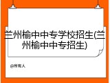 兰州榆中中专学校招生(兰州榆中中专招生)