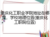 重庆化工职业学院地址在哪里，学校地理位置(重庆化工职院位置)