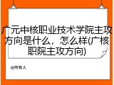 广元中核职业技术学院主攻方向是什么，怎么样(广核职院主攻方向)