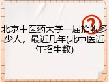 北京中医药大学一届招收多少人，最近几年(北中医近年招生数)