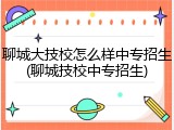 聊城大技校怎么样中专招生(聊城技校中专招生)