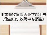 山东畜牧兽医职业学院中专招生(山东牧院中专招生)