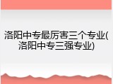 洛阳中专最厉害三个专业(洛阳中专三强专业)