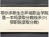 鄂尔多斯生态环境职业学院是一本吗录取分数线多少(鄂职院录取分数)
