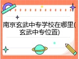 南京玄武中专学校在哪里(玄武中专位置)