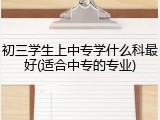 初三学生上中专学什么科最好(适合中专的专业)