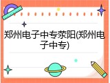 郑州电子中专荥阳(郑州电子中专)