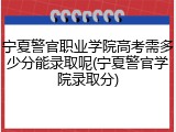 宁夏警官职业学院高考需多少分能录取呢(宁夏警官学院录取分)