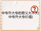 中专升大专的意义大不大(中专升大专价值)