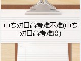 中专对口高考难不难(中专对口高考难度)