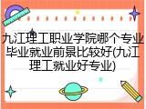 九江理工职业学院哪个专业毕业就业前景比较好(九江理工就业好专业)