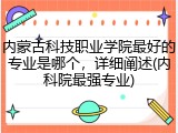 内蒙古科技职业学院最好的专业是哪个，详细阐述(内科院最强专业)