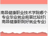 南昌健康职业技术学院哪个专业毕业就业前景比较好(南昌健康职院好就业专业)