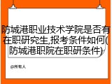防城港职业技术学院是否有在职研究生,报考条件如何(防城港职院在职研条件)