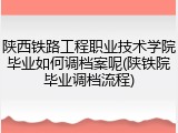 陕西铁路工程职业技术学院毕业如何调档案呢(陕铁院毕业调档流程)