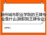 滁州城市职业学院的王牌专业是什么(滁职院王牌专业)
