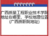 广西质量工程职业技术学院地址在哪里，学校地理位置(广西质职院地址)