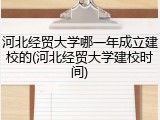 河北经贸大学哪一年成立建校的(河北经贸大学建校时间)