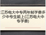 江苏电大中专两年制学费多少中专生能上(江苏电大中专学费)