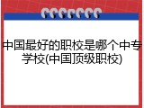 中国最好的职校是哪个中专学校(中国顶级职校)