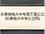 长春省电大中专是不是公立(长春电大中专公立吗)