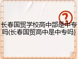 长春国贸学校高中部是中专吗(长春国贸高中是中专吗)