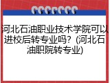 河北石油职业技术学院可以进校后转专业吗？(河北石油职院转专业)