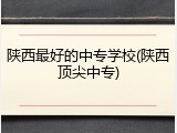 陕西最好的中专学校(陕西顶尖中专)