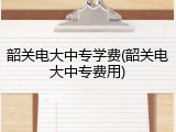 韶关电大中专学费(韶关电大中专费用)